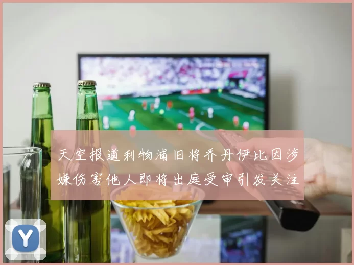 天空报道利物浦旧将乔丹伊比因涉嫌伤害他人即将出庭受审引发关注