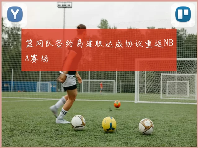 篮网队签约易建联达成协议重返NBA赛场