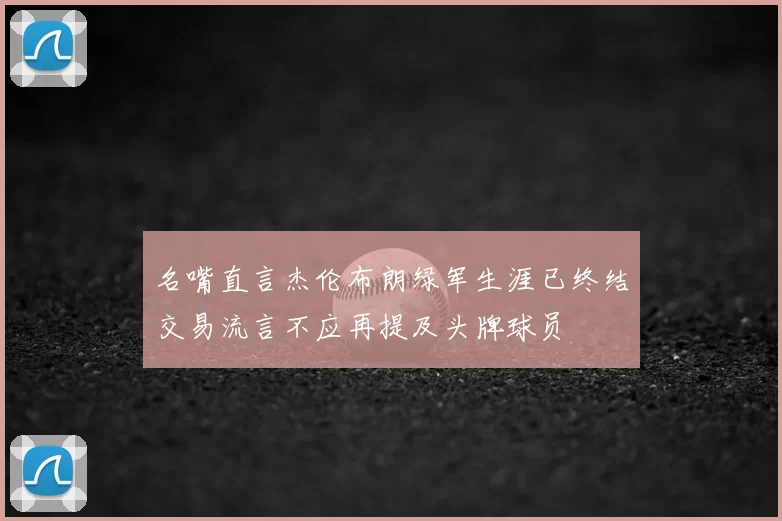 名嘴直言杰伦布朗绿军生涯已终结交易流言不应再提及头牌球员