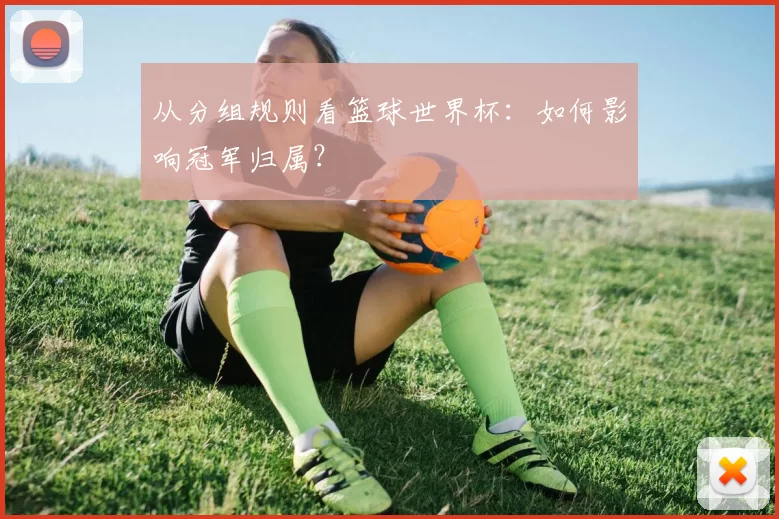 从分组规则看篮球世界杯：如何影响冠军归属？