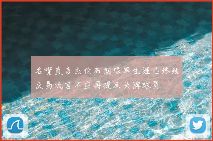 名嘴直言杰伦布朗绿军生涯已终结交易流言不应再提及头牌球员