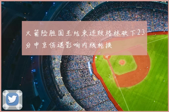 火箭险胜国王结束连败格林砍下23分申京伤退影响内线轮换