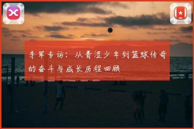 李军专访:从青涩少年到篮球传奇的奋斗与成长历程回顾