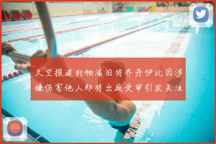 天空报道利物浦旧将乔丹伊比因涉嫌伤害他人即将出庭受审引发关注
