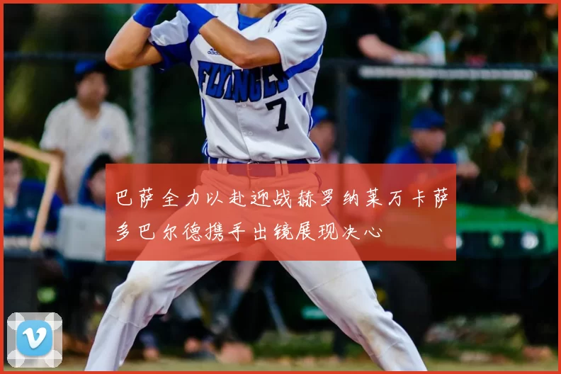 巴萨全力以赴迎战赫罗纳莱万卡萨多巴尔德携手出镜展现决心