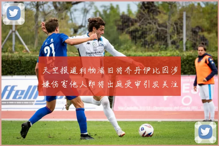 天空报道利物浦旧将乔丹伊比因涉嫌伤害他人即将出庭受审引发关注