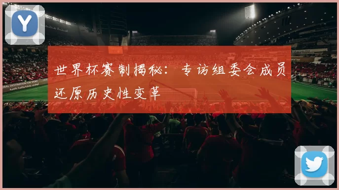 世界杯赛制揭秘:专访组委会成员还原历史性变革