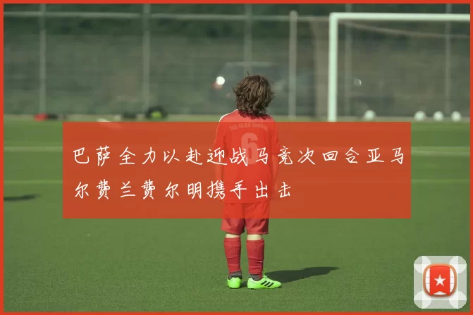 巴萨全力以赴迎战马竞次回合亚马尔费兰费尔明携手出击