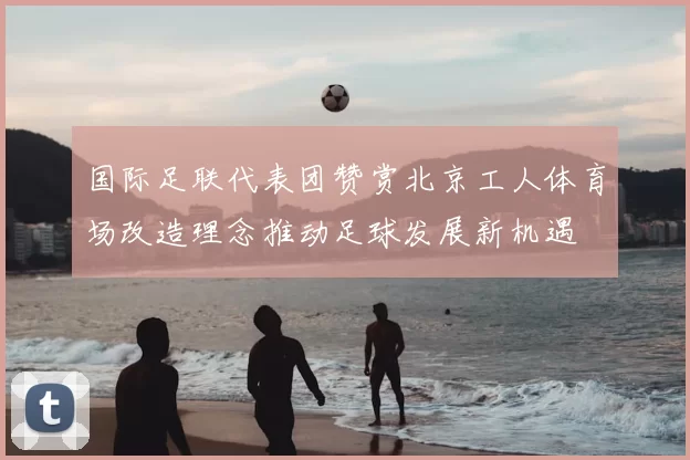 国际足联代表团赞赏北京工人体育场改造理念推动足球发展新机遇