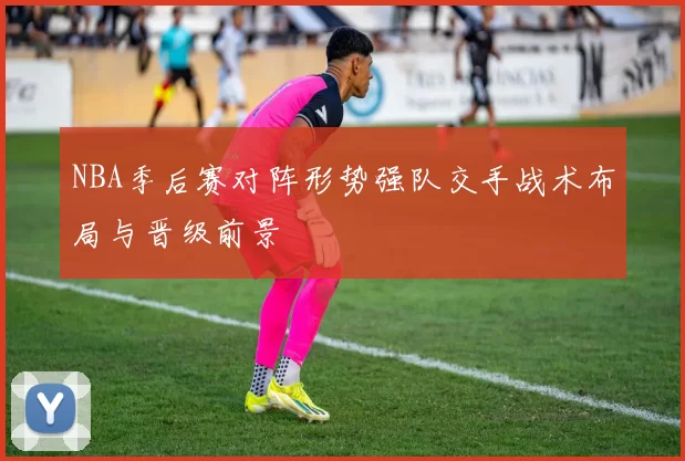 NBA季后赛对阵形势强队交手战术布局与晋级前景