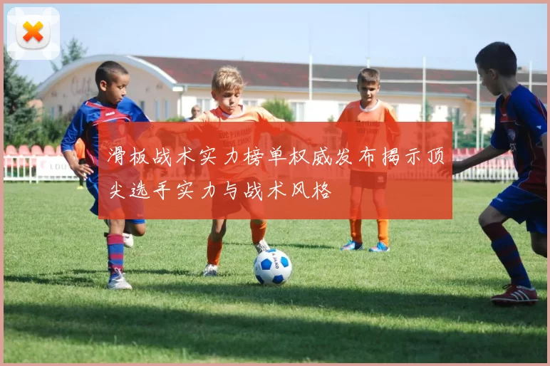滑板战术实力榜单权威发布揭示顶尖选手实力与战术风格