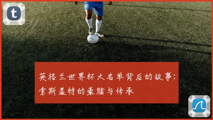 英格兰世界杯大名单背后的故事：索斯盖特的豪赌与传承