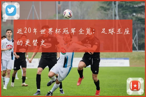 近20年世界杯冠军全览:足球王座的更替史