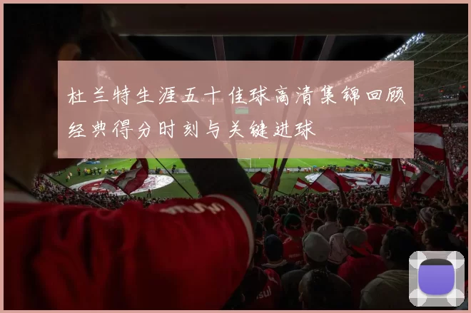 杜兰特生涯五十佳球高清集锦回顾经典得分时刻与关键进球