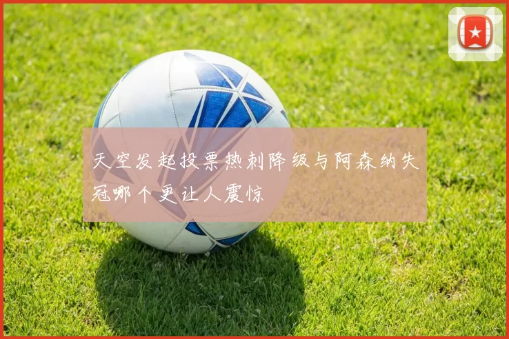 天空发起投票热刺降级与阿森纳失冠哪个更让人震惊