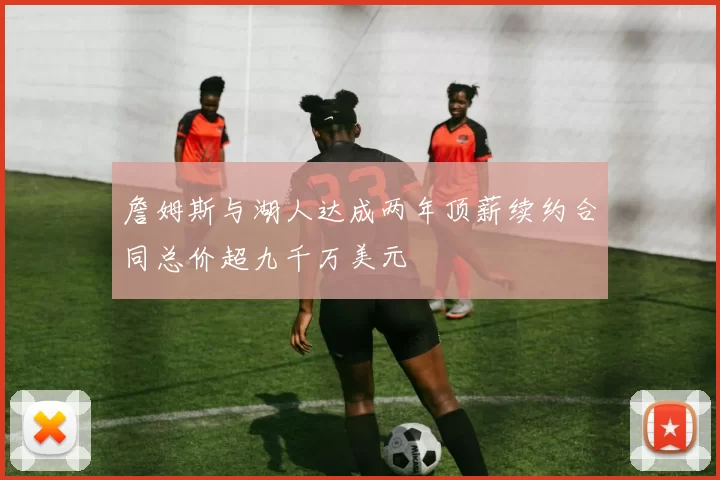 詹姆斯与湖人达成两年顶薪续约合同总价超九千万美元