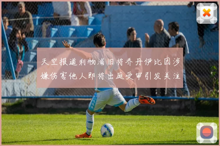 天空报道利物浦旧将乔丹伊比因涉嫌伤害他人即将出庭受审引发关注