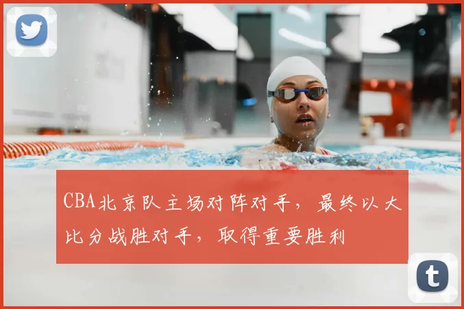 CBA北京队主场对阵对手,最终以大比分战胜对手,取得重要胜利