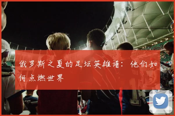 俄罗斯之夏的足坛英雄谱：他们如何点燃世界