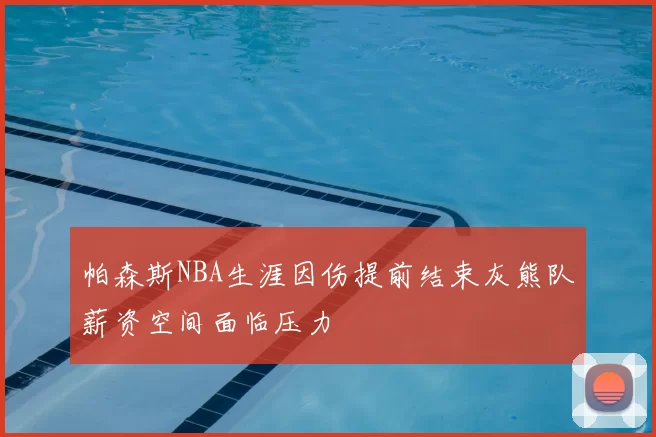 帕森斯NBA生涯因伤提前结束灰熊队薪资空间面临压力