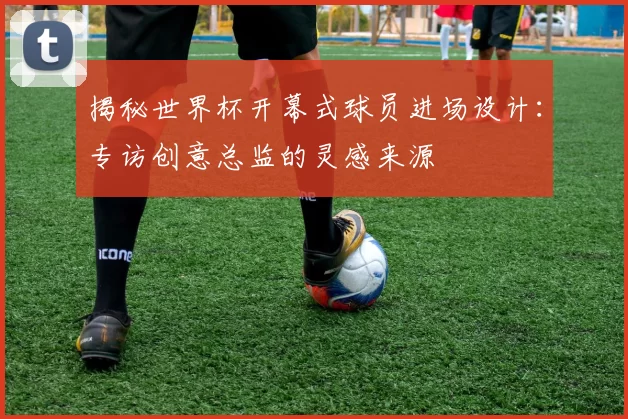 揭秘世界杯开幕式球员进场设计：专访创意总监的灵感来源