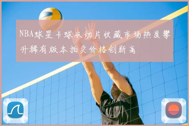 NBA球星卡球衣切片收藏市场热度攀升稀有版本拍卖价格创新高