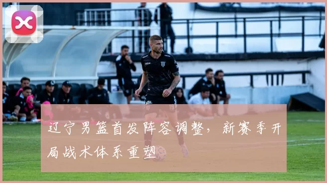 辽宁男篮首发阵容调整,新赛季开局战术体系重塑