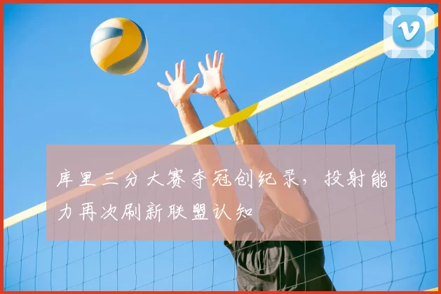 库里三分大赛夺冠创纪录，投射能力再次刷新联盟认知