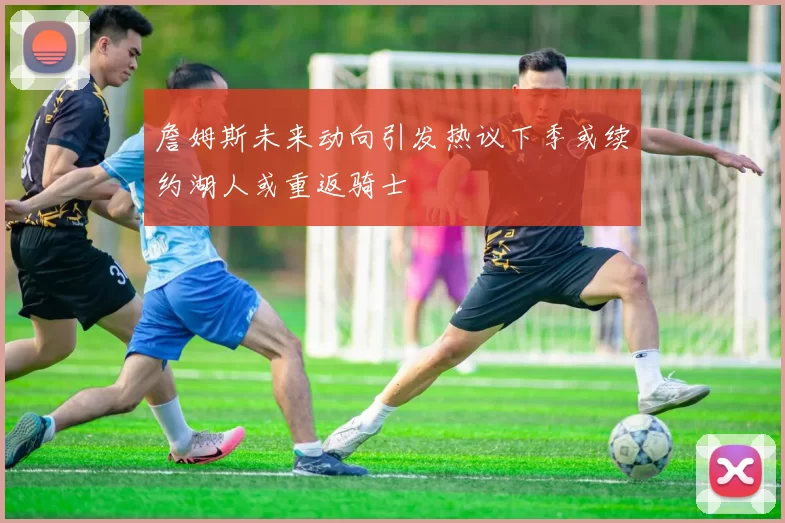 詹姆斯未来动向引发热议下季或续约湖人或重返骑士