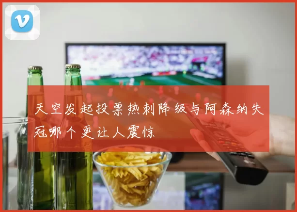天空发起投票热刺降级与阿森纳失冠哪个更让人震惊