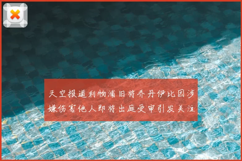 天空报道利物浦旧将乔丹伊比因涉嫌伤害他人即将出庭受审引发关注