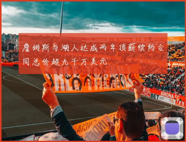 詹姆斯与湖人达成两年顶薪续约合同总价超九千万美元