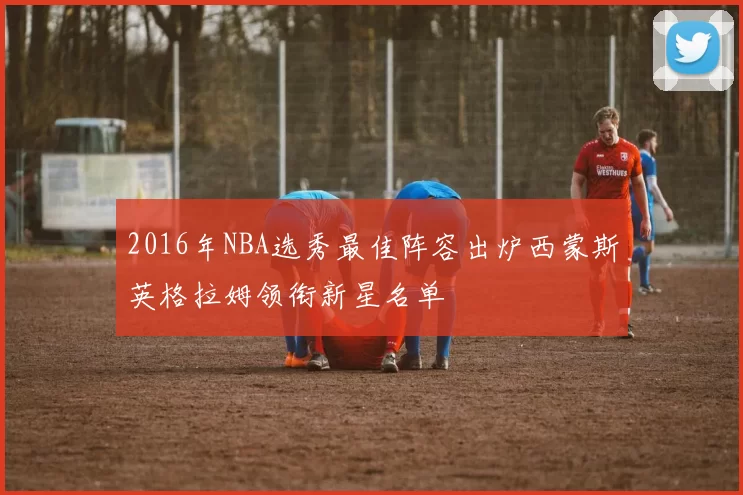 2016年NBA选秀最佳阵容出炉西蒙斯英格拉姆领衔新星名单