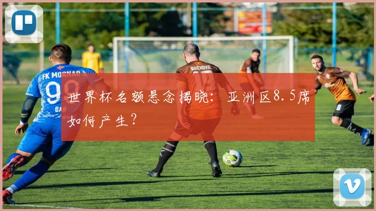 世界杯名额悬念揭晓：亚洲区8.5席如何产生？