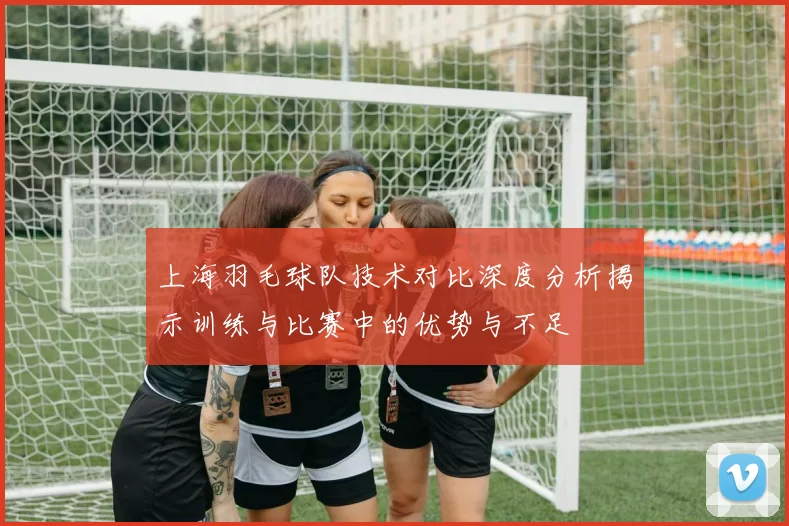 上海羽毛球队技术对比深度分析揭示训练与比赛中的优势与不足