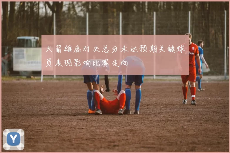 火箭雄鹿对决总分未达预期关键球员表现影响比赛走向