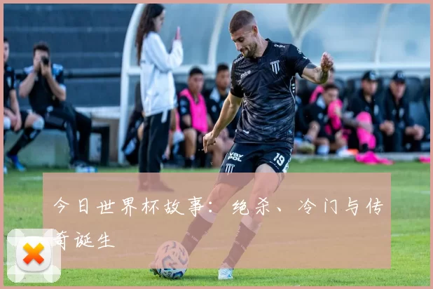 今日世界杯故事:绝杀、冷门与传奇诞生