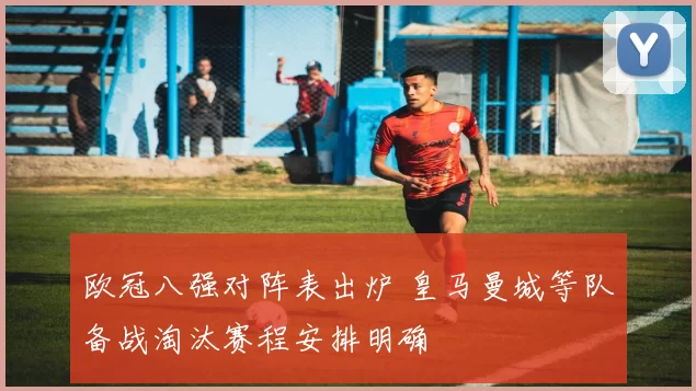 欧冠八强对阵表出炉 皇马曼城等队备战淘汰赛程安排明确