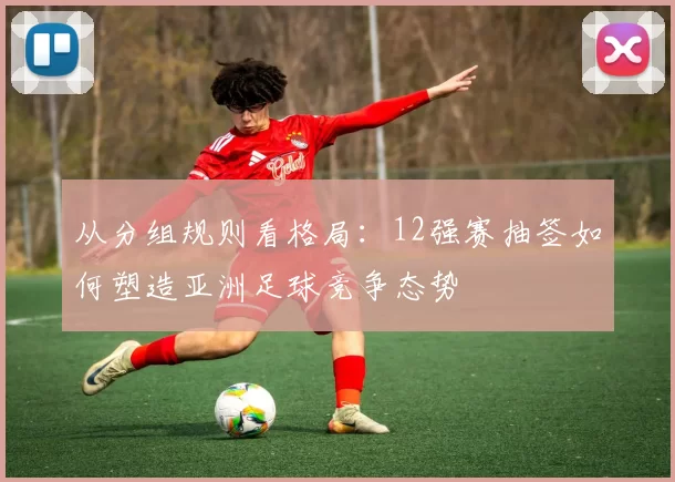 从分组规则看格局：12强赛抽签如何塑造亚洲足球竞争态势