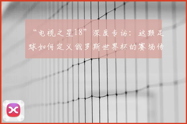 “电视之星18”深度专访:这颗足球如何定义俄罗斯世界杯的赛场传奇?