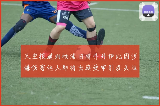 天空报道利物浦旧将乔丹伊比因涉嫌伤害他人即将出庭受审引发关注