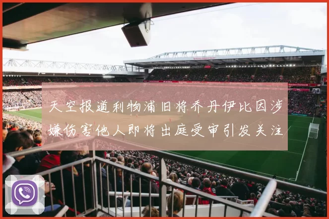 天空报道利物浦旧将乔丹伊比因涉嫌伤害他人即将出庭受审引发关注