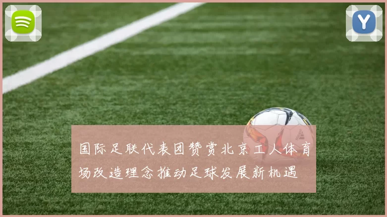 国际足联代表团赞赏北京工人体育场改造理念推动足球发展新机遇